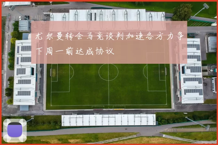 尤尔曼转会马竞谈判加速各方力争下周一前达成协议