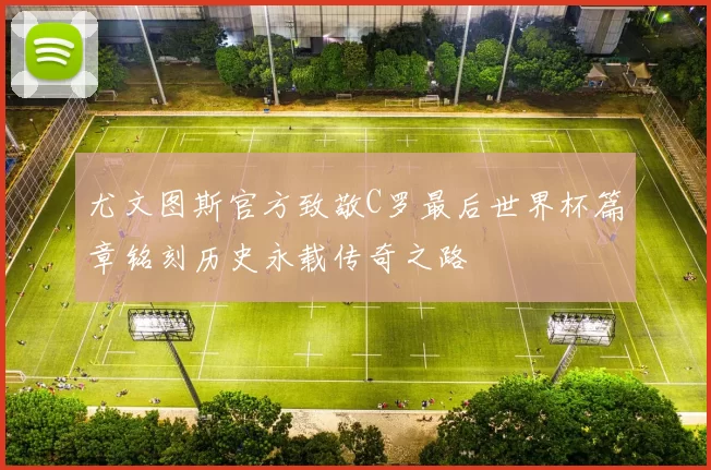 尤文图斯官方致敬C罗最后世界杯篇章铭刻历史永载传奇之路