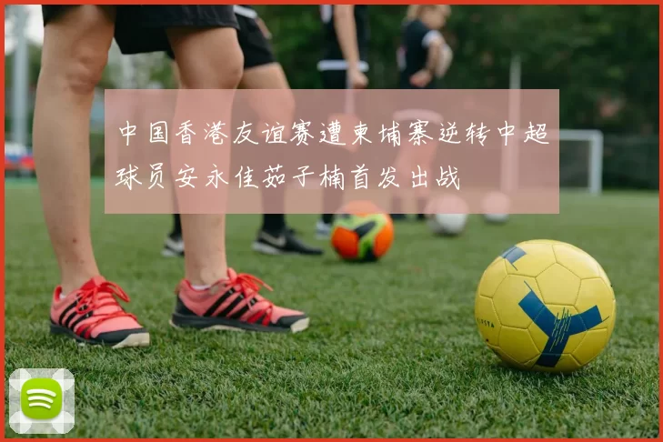 中国香港友谊赛遭柬埔寨逆转中超球员安永佳茹子楠首发出战