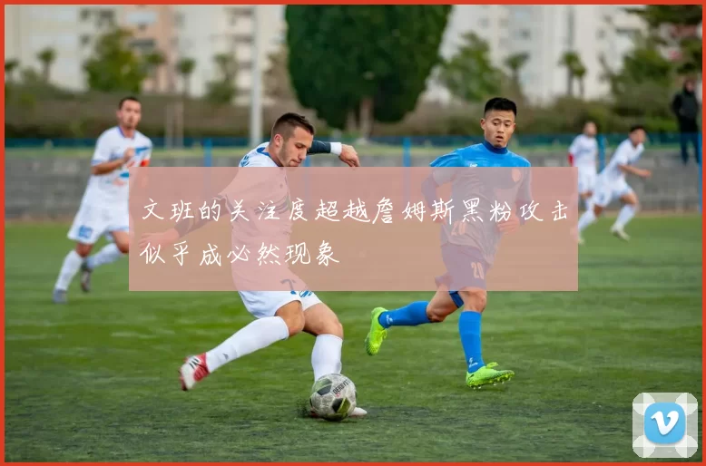 文班的关注度超越詹姆斯黑粉攻击似乎成必然现象